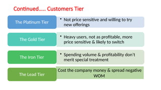 Continued….. Customers Tier
• Not price sensitive and willing to try
new offerings
The Platinum Tier
• Heavy users, not as profitable, more
price sensitive & likely to switch
The Gold Tier
• Spending volume & profitability don’t
merit special treatment
The Iron Tier
The Lead Tier
Cost the company money & spread negative
WOM
 