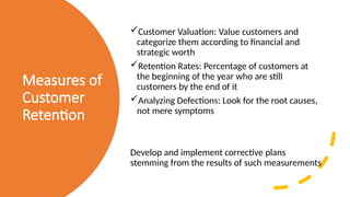 Measures of
Customer
Retention
Customer Valuation: Value customers and
categorize them according to financial and
strategic worth
Retention Rates: Percentage of customers at
the beginning of the year who are still
customers by the end of it
Analyzing Defections: Look for the root causes,
not mere symptoms
Develop and implement corrective plans
stemming from the results of such measurements
 