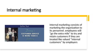 Internal marketing
Internal marketing consists of
marketing the organization to
its personnel. employees will
“go the extra mile” to try and
retain customers if they are
treated like valued “internal
customers” by employers
 