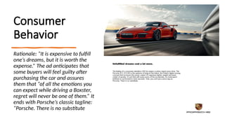 Consumer
Behavior
Rationale: “It is expensive to fulfill
one’s dreams, but it is worth the
expense.” The ad anticipates that
some buyers will feel guilty after
purchasing the car and assures
them that “of all the emotions you
can expect while driving a Boxster,
regret will never be one of them.” It
ends with Porsche’s classic tagline:
“Porsche. There is no substitute
 