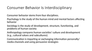 Consumer Behavior Is Interdisciplinary
Consumer behavior stems from four disciplines.
Psychology is the study of the human mind and mental factors affecting
behavior
Sociology is the study of development, structure, functioning, and
problems of human society
Anthropology compares human societies’ culture and development
(e.g., cultural values and subcultures).
Communication is imparting or exchanging information personally/
media channels and using persuasive strategies
 