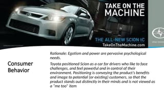Consumer
Behavior
Rationale: Egotism and power are pervasive psychological
needs.
Toyota positioned Scion as a car for drivers who like to face
challenges, and feel powerful and in control of their
environment. Positioning is conveying the product’s benefits
and image to potential (or existing) customers, so that the
product stands out distinctly in their minds and is not viewed as
a “me too” item
 