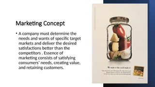 Marketing Concept
• A company must determine the
needs and wants of specific target
markets and deliver the desired
satisfactions better than the
competitors . Essence of
marketing consists of satisfying
consumers’ needs, creating value,
and retaining customers.
 