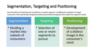 Segmentation, Targeting and Positioning
Segmentation
• Dividing a
market into
subsets of
consumers
Targeting
• Selection of
one or more
segments to
pursue
Positioning
• Development
of a distinct
image in the
consumer's
mind
Commonality of need/interest constitutes a market segment, enabling the marketer to target
consumers with specifically designed products/promotional appeals that satisfy the segment needs
 