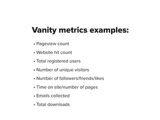 Vanity metrics examples:
• Pageview count
• Website hit count
• Total registered users
• Number of unique visitors
• Number of followers/friends/likes
• Time on site/number of pages
• Emails collected
• Total downloads
 