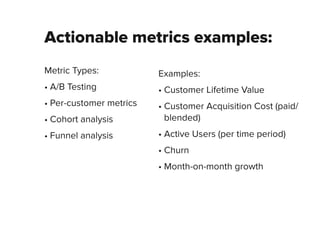 Actionable metrics examples:
Metric Types:
• A/B Testing
• Per-customer metrics
• Cohort analysis
• Funnel analysis
Examples:
• Customer Lifetime Value
• Customer Acquisition Cost (paid/
blended)
• Active Users (per time period)
• Churn
• Month-on-month growth
 