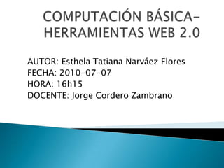 COMPUTACIÓN BÁSICA- HERRAMIENTAS WEB 2.0  AUTOR: Esthela Tatiana Narváez Flores FECHA: 2010-07-07 HORA: 16h15 DOCENTE: Jorge Cordero Zambrano  