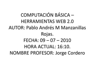 COMPUTACIÓN BÁSICA – HERRAMIENTAS WEB 2.0AUTOR: Pablo Andrés M Manzanillas Rojas.FECHA: 09 – 07 – 2010HORA ACTUAL: 16:10.NOMBRE PROFESOR: Jorge Cordero 