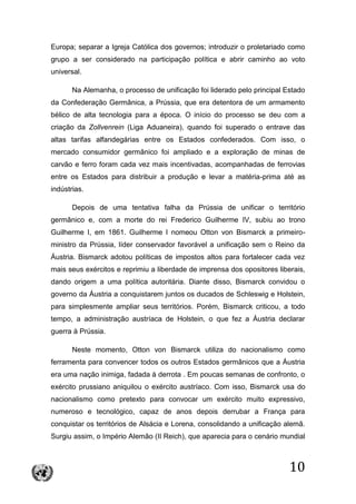 10
Europa; separar a Igreja Católica dos governos; introduzir o proletariado como
grupo a ser considerado na participação política e abrir caminho ao voto
universal.
Na Alemanha, o processo de unificação foi liderado pelo principal Estado
da Confederação Germânica, a Prússia, que era detentora de um armamento
bélico de alta tecnologia para a época. O início do processo se deu com a
criação da Zollvenrein (Liga Aduaneira), quando foi superado o entrave das
altas tarifas alfandegárias entre os Estados confederados. Com isso, o
mercado consumidor germânico foi ampliado e a exploração de minas de
carvão e ferro foram cada vez mais incentivadas, acompanhadas de ferrovias
entre os Estados para distribuir a produção e levar a matéria-prima até as
indústrias.
Depois de uma tentativa falha da Prússia de unificar o território
germânico e, com a morte do rei Frederico Guilherme IV, subiu ao trono
Guilherme I, em 1861. Guilherme I nomeou Otton von Bismarck a primeiro-
ministro da Prússia, líder conservador favorável a unificação sem o Reino da
Áustria. Bismarck adotou políticas de impostos altos para fortalecer cada vez
mais seus exércitos e reprimiu a liberdade de imprensa dos opositores liberais,
dando origem a uma política autoritária. Diante disso, Bismarck convidou o
governo da Áustria a conquistarem juntos os ducados de Schleswig e Holstein,
para simplesmente ampliar seus territórios. Porém, Bismarck criticou, a todo
tempo, a administração austríaca de Holstein, o que fez a Áustria declarar
guerra à Prússia.
Neste momento, Otton von Bismarck utiliza do nacionalismo como
ferramenta para convencer todos os outros Estados germânicos que a Áustria
era uma nação inimiga, fadada à derrota . Em poucas semanas de confronto, o
exército prussiano aniquilou o exército austríaco. Com isso, Bismarck usa do
nacionalismo como pretexto para convocar um exército muito expressivo,
numeroso e tecnológico, capaz de anos depois derrubar a França para
conquistar os territórios de Alsácia e Lorena, consolidando a unificação alemã.
Surgiu assim, o Império Alemão (II Reich), que aparecia para o cenário mundial
 