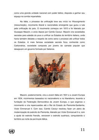11
como uma grande unidade nacional com poder bélico, disposta a ganhar seu
espaço na corrida imperialista.
Na Itália, o processo de unificação teve seu início no Rissorgimento
(ressurreição), movimento liberal e nacionalista emergente que guiou a luta
pela unificação do país. O movimento começou em 1815 e foi liderado por
Giuseppe Mazzini, e anos depois por Camilo Cavour. Mazzini cria sociedades
secretas para adesão do povo a unificar os Estados do território italiano, onde
havia também debates a respeito de como seria o processo até unificar todos
os Estados. A mais famosa sociedade secreta ficou conhecida como
Carbonários, sociedade composta por jovens da camada popular que
desejavam um governo formado por Italianos.
Mazzini, posteriormente, cria a Jovem Itália em 1831 e a Jovem Europa
em 1834, movimentos baseados no nacionalismo e no liberalismo, levando a
fundação da Federação Democrática da Jovem Europa, o que organiza o
movimento e cria repercussões até o Rei do Estado de Piemonte-Sardenha,
Victor Emmanuel II. Com isso, Camilo Cavour resolveu fazer um plano de
modernização do exército do Piemonte, liderado por Victor Emmanuel II e, com
a ajuda do exército francês, venceram o exército austríaco, conquistando o
território ao norte da península itálica.
 