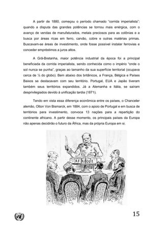 15
A partir de 1880, começou o período chamado “corrida imperialista”:
quando a disputa das grandes potências se tornou mais enérgica, com o
avanço de vendas de manufaturados, metais preciosos para as colônias e a
busca por áreas ricas em ferro, carvão, cobre e outras matérias primas.
Buscavam-se áreas de investimento, onde fosse possível instalar ferrovias e
conceder empréstimos a juros altos.
A Grã-Bretanha, maior potência industrial da época foi a principal
beneficiada da corrida imperialista, sendo conhecida como o império “onde o
sol nunca se punha”, graças ao tamanho da sua superfície territorial (ocupava
cerca de ¼ do globo). Bem abaixo dos britânicos, a França, Bélgica e Países
Baixos se destacavam com seu território. Portugal, EUA e Japão tiveram
também seus territórios expandidos. Já a Alemanha e Itália, se saíram
desprivilegiados devido à unificação tardia (1871).
Tendo em vista essa diferença econômica entre os países, o Chanceler
alemão, Otton Von Bismarck, em 1884, com o apoio de Portugal e em busca de
territórios para investimento, convoca 13 nações para a repartição do
continente africano. A partir desse momento, os principais países da Europa
não apenas decidirão o futuro da África, mas da própria Europa em si.
 