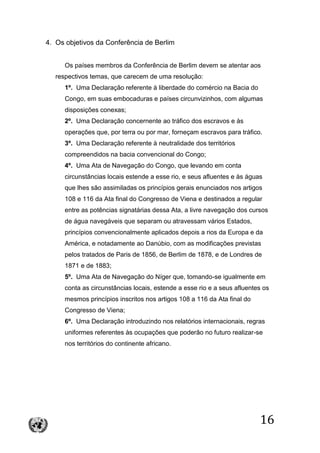 16
4. Os objetivos da Conferência de Berlim
Os países membros da Conferência de Berlim devem se atentar aos
respectivos temas, que carecem de uma resolução:
1º. Uma Declaração referente à liberdade do comércio na Bacia do
Congo, em suas embocaduras e países circunvizinhos, com algumas
disposições conexas;
2º. Uma Declaração concernente ao tráfico dos escravos e às
operações que, por terra ou por mar, forneçam escravos para tráfico.
3º. Uma Declaração referente à neutralidade dos territórios
compreendidos na bacia convencional do Congo;
4º. Uma Ata de Navegação do Congo, que levando em conta
circunstâncias locais estende a esse rio, e seus afluentes e às águas
que lhes são assimiladas os princípios gerais enunciados nos artigos
108 e 116 da Ata final do Congresso de Viena e destinados a regular
entre as potências signatárias dessa Ata, a livre navegação dos cursos
de água navegáveis que separam ou atravessam vários Estados,
princípios convencionalmente aplicados depois a rios da Europa e da
América, e notadamente ao Danúbio, com as modificações previstas
pelos tratados de Paris de 1856, de Berlim de 1878, e de Londres de
1871 e de 1883;
5º. Uma Ata de Navegação do Níger que, tomando-se igualmente em
conta as circunstâncias locais, estende a esse rio e a seus afluentes os
mesmos princípios inscritos nos artigos 108 a 116 da Ata final do
Congresso de Viena;
6º. Uma Declaração introduzindo nos relatórios internacionais, regras
uniformes referentes às ocupações que poderão no futuro realizar-se
nos territórios do continente africano.
 