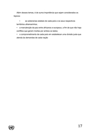17
Além desses temas, é de suma importância que sejam considerados os
tópicos:
• as soberanias estatais de cada país e os seus respectivos
territórios ultramarinhos;
• a manutenção da paz entre africanos e europeus, a fim de que não haja
conflitos que gerem mortes por ambos os lados;
• o comprometimento de cada país em estabelecer uma divisão justa que
atenda às demandas de cada nação
 