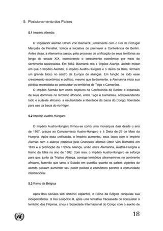 18
5. Posicionamento dos Países
5.1 Império Alemão
O Imperador alemão Othon Von Bismarck, juntamente com o Rei de Portugal
Marquês de Penafiel, tomou a iniciativa de promover a Conferência de Berlim.
Antes disso, a Alemanha passou pelo processo de unificação de seus territórios ao
longo do século XIX, incentivando o crescimento econômico por meio do
sentimento nacionalista. Em 1882, Bismarck cria a Tríplice Aliança, acordo militar
em que o Império Alemão, o Império Austro-Húngaro e o Reino da Itália, formam
um grande bloco no centro da Europa de alianças. Em função de todo esse
crescimento econômico e político, mesmo que tardiamente, a Alemanha inicia sua
política imperialista ao conquistar os territórios de Togo e Camarões.
O Império Alemão tem como objetivos na Conferência de Berlim: a expansão
de seus domínios no território africano, entre Togo e Camarões, compreendendo
todo o sudeste africano; a neutralidade e liberdade da bacia do Congo; liberdade
para uso da bacia do rio Níger.
5.2 Império Austro-Húngaro
O Império Austro-Húngaro firmou-se como uma monarquia dual desde o ano
de 1867, graças ao Compromisso Austro-Húngaro e à Dieta de 29 de Maio da
Hungria. Após essa unificação, o Império aumentou seus laços com o Império
Alemão com a aliança proposta pelo Chanceler alemão Otton Von Bismarck em
1879 e a promoção da Tríplice Aliança, união entre Alemanha, Áustria-Hungria e
Reino da Itália no ano de 1882. Com isso, o Império Austro-Húngaro se esforça
para que, junto da Tríplice Aliança, consiga territórios ultramarinhos no continente
africano, fazendo que tanto o Estado em questão quanto os países vigentes do
acordo possam aumentar seu poder político e econômico perante a comunidade
internacional.
5.3 Reino da Bélgica
Após dois séculos sob domínio espanhol, o Reino da Bélgica conquista sua
independência. O Rei Leopoldo II, após uma tentativa fracassada de conquistar o
território das Filipinas, criou a Sociedade Internacional do Congo com o auxílio de
 