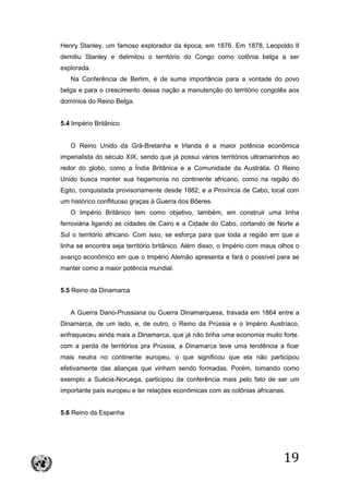 19
Henry Stanley, um famoso explorador da época, em 1876. Em 1878, Leopoldo II
demitiu Stanley e delimitou o território do Congo como colônia belga a ser
explorada.
Na Conferência de Berlim, é de suma importância para a vontade do povo
belga e para o crescimento dessa nação a manutenção do território congolês aos
domínios do Reino Belga.
5.4 Império Britânico
O Reino Unido da Grã-Bretanha e Irlanda é a maior potência econômica
imperialista do século XIX, sendo que já possui vários territórios ultramarinhos ao
redor do globo, como a Índia Britânica e a Comunidade da Austrália. O Reino
Unido busca manter sua hegemonia no continente africano, como na região do
Egito, conquistada provisoriamente desde 1882, e a Província de Cabo, local com
um histórico conflituoso graças à Guerra dos Bôeres.
O Império Britânico tem como objetivo, também, em construir uma linha
ferroviária ligando as cidades de Cairo e a Cidade do Cabo, cortando de Norte a
Sul o território africano. Com isso, se esforça para que toda a região em que a
linha se encontra seja território britânico. Além disso, o Império com maus olhos o
avanço econômico em que o Império Alemão apresenta e fará o possível para se
manter como a maior potência mundial.
5.5 Reino da Dinamarca
A Guerra Dano-Prussiana ou Guerra Dinamarquesa, travada em 1864 entre a
Dinamarca, de um lado, e, de outro, o Reino da Prússia e o Império Austríaco,
enfraqueceu ainda mais a Dinamarca, que já não tinha uma economia muito forte.
com a perda de territórios pra Prússia, a Dinamarca teve uma tendência a ficar
mais neutra no continente europeu, o que significou que ela não participou
efetivamente das alianças que vinham sendo formadas. Porém, tomando como
exemplo a Suécia-Noruega, participou da conferência mais pelo fato de ser um
importante país europeu e ter relações econômicas com as colônias africanas.
5.6 Reino da Espanha
 