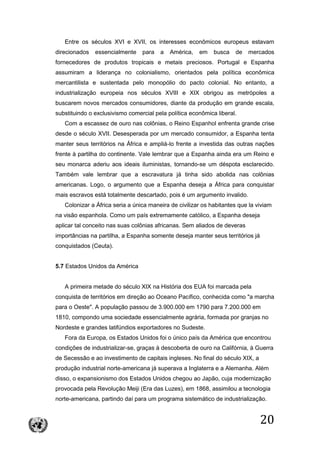 20
Entre os séculos XVI e XVII, os interesses econômicos europeus estavam
direcionados essencialmente para a América, em busca de mercados
fornecedores de produtos tropicais e metais preciosos. Portugal e Espanha
assumiram a liderança no colonialismo, orientados pela política econômica
mercantilista e sustentada pelo monopólio do pacto colonial. No entanto, a
industrialização europeia nos séculos XVIII e XIX obrigou as metrópoles a
buscarem novos mercados consumidores, diante da produção em grande escala,
substituindo o exclusivismo comercial pela política econômica liberal.
Com a escassez de ouro nas colônias, o Reino Espanhol enfrenta grande crise
desde o século XVII. Desesperada por um mercado consumidor, a Espanha tenta
manter seus territórios na África e ampliá-lo frente a investida das outras nações
frente à partilha do continente. Vale lembrar que a Espanha ainda era um Reino e
seu monarca aderiu aos ideais iluministas, tornando-se um déspota esclarecido.
Também vale lembrar que a escravatura já tinha sido abolida nas colônias
americanas. Logo, o argumento que a Espanha deseja a África para conquistar
mais escravos está totalmente descartado, pois é um argumento invalido.
Colonizar a África seria a única maneira de civilizar os habitantes que la viviam
na visão espanhola. Como um país extremamente católico, a Espanha deseja
aplicar tal conceito nas suas colônias africanas. Sem aliados de deveras
importâncias na partilha, a Espanha somente deseja manter seus territórios já
conquistados (Ceuta).
5.7 Estados Unidos da América
A primeira metade do século XIX na História dos EUA foi marcada pela
conquista de territórios em direção ao Oceano Pacífico, conhecida como "a marcha
para o Oeste". A população passou de 3.900.000 em 1790 para 7.200.000 em
1810, compondo uma sociedade essencialmente agrária, formada por granjas no
Nordeste e grandes latifúndios exportadores no Sudeste.
Fora da Europa, os Estados Unidos foi o único país da América que encontrou
condições de industrializar-se, graças à descoberta de ouro na Califórnia, à Guerra
de Secessão e ao investimento de capitais ingleses. No final do século XIX, a
produção industrial norte-americana já superava a Inglaterra e a Alemanha. Além
disso, o expansionismo dos Estados Unidos chegou ao Japão, cuja modernização
provocada pela Revolução Meiji (Era das Luzes), em 1868, assimilou a tecnologia
norte-americana, partindo daí para um programa sistemático de industrialização.
 