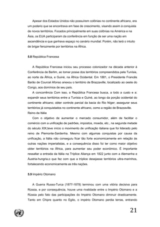 21
Apesar dos Estados Unidos não possuírem colônias no continente africano, era
um poderio que se encontrava em fase de crescimento, visando assim à conquista
de novos territórios. Focados principalmente em suas colônias na América e na
Ásia, os EUA participaram da conferência em função de ser uma nação em
ascendência e que ganhava espaço no cenário mundial. Porém, não terá o intuito
de brigar ferozmente por territórios na África.
5.8 República Francesa
A República Francesa iniciou seu processo colonizador na década anterior à
Conferência de Berlim, ao tomar posse dos territórios compreendidos pela Tunísia,
ao norte da África, e Guiné, na África Ocidental. Em 1881, o Presidente Francês
Barão de Courcel Afonso anexou o território de Brazzaville, localizado ao oeste do
Congo, aos domínios de seu país.
A concorrência Com isso, a República Francesa busca, a todo a custo e a:
expandir seus territórios entre a Tunísia e Guiné, ao longo da porção ocidental do
continente africano; obter controle parcial da bacia do Rio Níger; assegurar seus
territórios já conquistados no continente africano, como a região de Brazzaville.
Reino da Itália
Com o objetivo de aumentar o mercado consumidor, além de facilitar o
comércio com a unificação de padrões, impostos, moeda, etc., na segunda metade
do século XIX,teve início o movimento de unificação italiana que foi liderado pelo
reino de Piemonte-Sardenha. Mesmo com algumas conquistas por causa da
unificação, a Itália não conseguiu ficar tão forte economicamente em relação ás
outras nações imperialistas, e a consequência disso foi ter como maior objetivo
obter territórios na África, para aumentar seu poder econômico. É importante
ressaltar a entrada da Itália na Tríplice Aliança em 1822 junto com a Alemanha e
Áustria-hungria,o que fez com que a tríplice desejasse territórios ultra-marinhos,
fortalecendo economicamente as três nações.
5.9 Império Otomano
A Guerra Russo-Turca (1877-1878) terminou com uma vitória decisiva para
Rússia, e por consequência, houve uma rivalidade entre o Império Otomano e a
Rússia pelo fato das participações do Império Otomano diminuir drasticamente.
Tanto em Chipre quanto no Egito, o império Otomano perdia terras, entrando
 