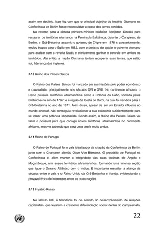 22
assim em declínio. Isso fez com que o principal objetivo do Império Otomano na
Conferência de Berlim fosse reconquistar a posse das terras perdidas.
No retorno para a defesa primeiro-ministro britânico Benjamin Disraeli para
restaurar os territórios otomanos na Península Balcânica, durante o Congresso de
Berlim, a Grã-Bretanha assumiu o governo de Chipre em 1878 e, posteriormente,
enviou tropas para o Egito em 1882, com o pretexto de ajudar o governo otomano
para acabar com a revolta Urabi; e efetivamente ganhar o controle em ambos os
territórios. Até então, a nação Otomana tentam recuperar suas terras, que estão
sob liderança dos ingleses.
5.10 Reino dos Países Baixos
O Reino dos Países Baixos foi marcado em sua história pelo poder econômico
e colonialista, principalmente nos séculos XVI e XVII. No continente africano, o
Reino possuía territórios ultramarinhos como a Colônia do Cabo, tomada pelos
britânicos no ano de 1797, e a região da Costa do Ouro, na qual foi vendida para a
Grã-Bretanha no ano de 1871. Além disso, apesar de ser um Estado influente no
mundo oriental, não conseguiu revolucionar a sua economia suficientemente para
se tornar uma potência imperialista. Sendo assim, o Reino dos Países Baixos vai
fazer o possível para que consiga novos territórios ultramarinhos no continente
africano, mesmo sabendo que será uma tarefa muito árdua.
5.11 Reino de Portugal
O Reino de Portugal foi o país idealizador da criação da Conferência de Berlim
junto com o Chanceler alemão Otton Von Bismarck. O propósito de Portugal na
Conferência é, além manter a integridade das suas colônias de Angola e
Moçambique, unir esses territórios ultramarinhos, formando uma imensa região
que ligue o Oceano Atlântico com o Índico. É importante ressaltar a aliança de
séculos entre o país e o Reino Unido da Grã-Bretanha e Irlanda, evidenciando a
provável troca de interesses entre as duas nações.
5.12 Império Russo
No século XIX, a tendência foi no sentido do desenvolvimento de relações
capitalistas, que levaram a crescente diferenciação social dentro do campesinato,
 