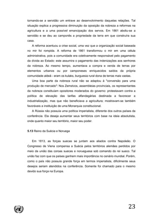 23
tornando-se a servidão um entrave ao desenvolvimento daquelas relações. Tal
situação explica a progressiva diminuição da oposição da nobreza a reformas na
agricultura e a uma possível emancipação dos servos. Em 1861 aboliu-se a
servidão e se deu ao camponês a propriedade da terra em que construíra sua
casa.
A reforma acentuou a crise social, uma vez que a organização social baseada
no mir foi rompida. A reforma de 1861 transformou o mir em uma célula
administrativa, pois a comunidade era coletivamente responsável pelo pagamento
da dívida ao Estado: este assumira o pagamento das indenizações aos senhores
da nobreza. Ao mesmo tempo, aumentava a compra e venda de terras por
elementos urbanos ou por camponeses enriquecidos saídos da própria
comunidade aldeã - eram os kulaks, burguesia rural dona de terras mais vastas.
Uma boa parte da nobreza rural não se adaptou à "conversão para uma
produção de mercado": Nos Zemstvos, assembleias provinciais, os representantes
da nobreza constituíam opositores moderados do governo: protestavam contra a
política de elevação das tarifas alfandegárias destinada a favorecer a
industrialização, mas que não beneficiava a agricultura; mostravam-se também
favoráveis a instituição de uma Monarquia constitucional.
A Rússia não possuía uma política imperialista, diferente dos outros países da
conferência. Ela deseja aumentar seus territórios com base na ideia absolutista,
onde quanto maior seu território, maior seu poder.
5.13 Reino da Suécia e Noruega
Em 1813, as forças suecas se juntam aos aliados contra Napoleão. O
Congresso de Viena compensa a Suécia pelos territórios alemães perdidos por
meio da união das coroas suecas e norueguesa sob comando do rei sueco. Tal
união faz com que os países ganhem mais importância no cenário mundial. Porém,
como o país não possuía grande força em termos imperialista, dificilmente seus
desejos seriam atendidos na conferência. Somente foi chamado para o mesmo
devido sua força na Europa.
 