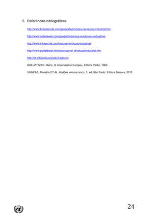 24
6. Referências bibliográficas
http://www.brasilescola.com/geografia/primeira-revolucao-industrial.htm
http://www.coladaweb.com/geografia/as-tres-revolucoes-industriais
http://www.infoescola.com/historia/revolucao-industrial/
http://www.portalbrasil.net/historiageral_revolucaoindustrial.htm
http://pt.wikipedia.org/wiki/Cartismo
GOLLWITZER, Heinz. O Imperialismo Europeu. Editora Verbo, 1969
VAINFAS, Ronaldo ET AL. História volume único. 1. ed. São Paulo: Editora Saraiva, 2010
 