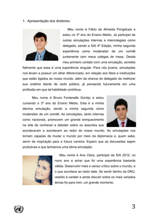 3
1. Apresentação dos diretores:
Meu nome é Fábio de Almeida Pongelupe e
estou no 3º ano do Ensino Médio. Já participei de
outras simulações internas e intercolegiais como
delegado, sendo a SIA 4ª Edição, minha segunda
experiência como moderador de um comitê
juntamente com meus colegas de mesa. Desde
meu primeiro contato com uma simulação, acredito
fielmente que essa é uma experiência singular. Para nós jovens, simulações
nos levam a possuir um olhar diferenciado, em relação aos fatos e instituições
que estão ligados ao nosso mundo, além da chance do delegado de melhorar
sua oratória diante de certo público, já pensando futuramente em uma
profissão em que tal habilidade contribua.
Meu nome é Bruno Fontenelle Gontijo e estou
cursando o 3º ano do Ensino Médio. Esta é a minha
décima simulação, sendo a minha segunda como
moderador de um comitê. As simulações, tanto internas
como nacionais, promovem um grande enriquecimento
na arte de conhecer e debater sobre os assuntos que
aconteceram e acontecem ao redor do nosso mundo. As simulações nos
tornam capazes de mudar o mundo por meio da diplomacia e, quem sabe,
servir de inspiração para a futura carreira. Espero que as discussões sejam
produtivas e que tenhamos uma ótima simulação.
Meu nome é Ana Clara, participei da SIA 2012, no
nono ano e achei que foi uma experiência bastante
válida. Desenvolvi mais o censo crítico sobre o mundo, e
o que acontece ao redor dele. Se sentir dentro da ONU,
vestido à caráter e ainda discutir sobre os mais variados
temas foi para mim, um grande momento.
 