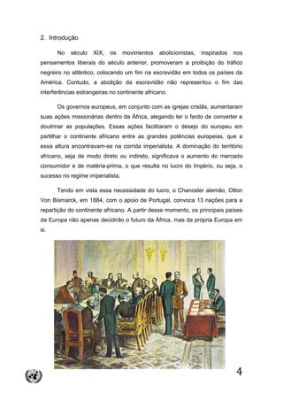 4
2. Introdução
No século XIX, os movimentos abolicionistas, inspirados nos
pensamentos liberais do século anterior, promoveram a proibição do tráfico
negreiro no atlântico, colocando um fim na escravidão em todos os países da
América. Contudo, a abolição da escravidão não representou o fim das
interferências estrangeiras no continente africano.
Os governos europeus, em conjunto com as igrejas cristãs, aumentaram
suas ações missionárias dentro da África, alegando ter o fardo de converter e
doutrinar as populações. Essas ações facilitaram o desejo do europeu em
partilhar o continente africano entre as grandes potências europeias, que a
essa altura encontravam-se na corrida imperialista. A dominação do território
africano, seja de modo direto ou indireto, significava o aumento do mercado
consumidor e de matéria-prima, o que resulta no lucro do Império, ou seja, o
sucesso no regime imperialista.
Tendo em vista essa necessidade do lucro, o Chanceler alemão, Otton
Von Bismarck, em 1884, com o apoio de Portugal, convoca 13 nações para a
repartição do continente africano. A partir desse momento, os principais países
da Europa não apenas decidirão o futuro da África, mas da própria Europa em
si.
 