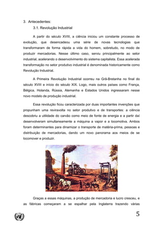 5
3. Antecedentes:
3.1. Revolução Industrial
A partir do século XVIII, a ciência iniciou um constante processo de
evolução, que desencadeou uma série de novas tecnologias que
transformaram de forma rápida a vida do homem, sobretudo, no modo de
produzir mercadorias. Nesse último caso, serviu principalmente ao setor
industrial, acelerando o desenvolvimento do sistema capitalista. Essa acelerada
transformação no setor produtivo industrial é denominada historicamente como
Revolução Industrial.
A Primeira Revolução Industrial ocorreu na Grã-Bretanha no final do
século XVIII e início do século XIX. Logo, mais outros países como França,
Bélgica, Holanda, Rússia, Alemanha e Estados Unidos ingressaram nesse
novo modelo de produção industrial.
Essa revolução ficou caracterizada por duas importantes invenções que
propunham uma reviravolta no setor produtivo e de transportes: a ciência
descobriu a utilidade do carvão como meio de fonte de energia e a partir daí
desenvolveram simultaneamente a máquina a vapor e a locomotiva. Ambos
foram determinantes para dinamizar o transporte de matéria-prima, pessoas e
distribuição de mercadorias, dando um novo panorama aos meios de se
locomover e produzir.
Graças a essas máquinas, a produção de mercadoria e lucro cresceu, e
as fábricas começaram a se espalhar pela Inglaterra trazendo várias
 