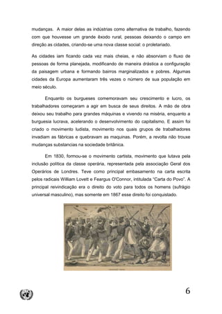 6
mudanças. A maior delas as indústrias como alternativa de trabalho, fazendo
com que houvesse um grande êxodo rural, pessoas deixando o campo em
direção as cidades, criando-se uma nova classe social: o proletariado.
As cidades iam ficando cada vez mais cheias, e não absorviam o fluxo de
pessoas de forma planejada, modificando de maneira drástica a configuração
da paisagem urbana e formando bairros marginalizados e pobres. Algumas
cidades da Europa aumentaram três vezes o número de sua população em
meio século.
Enquanto os burgueses comemoravam seu crescimento e lucro, os
trabalhadores começaram a agir em busca de seus direitos. A mão de obra
deixou seu trabalho para grandes máquinas e vivendo na miséria, enquanto a
burguesia lucrava, acelerando o desenvolvimento do capitalismo. E assim foi
criado o movimento ludista, movimento nos quais grupos de trabalhadores
invadiam as fábricas e quebravam as maquinas. Porém, a revolta não trouxe
mudanças substancias na sociedade britânica.
Em 1830, formou-se o movimento cartista, movimento que lutava pela
inclusão política da classe operária, representada pela associação Geral dos
Operários de Londres. Teve como principal embasamento na carta escrita
pelos radicais William Lovett e Feargus O'Connor, intitulada “Carta do Povo”. A
principal reivindicação era o direito do voto para todos os homens (sufrágio
universal masculino), mas somente em 1867 esse direito foi conquistado.
 