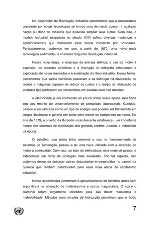 7
No desenrolar da Revolução Industrial percebemos que a necessidade
crescente por novas tecnologias se tornou uma demanda comum a qualquer
nação ou dono de indústria que quisesse ampliar seus lucros. Com isso, o
modelo industrial estipulado no século XVIII sofreu diversas mudanças e
aprimoramentos que marcaram essa busca constante por novidades.
Particularmente, podemos ver que, a partir de 1870, uma nova onda
tecnológica sedimentou a chamada Segunda Revolução Industrial.
Nessa nova etapa, o emprego da energia elétrica, o uso do motor à
explosão, os corantes sintéticos e a invenção do telégrafo estipularam a
exploração de novos mercados e a aceleração do ritmo industrial. Dessa forma,
percebemos que vários cientistas passaram a se debruçar na elaboração de
teorias e máquinas capazes de reduzir os custos e o tempo de fabricação de
produtos que pudessem ser consumidos em escalas cada vez maiores.
A eletricidade já era conhecida um pouco antes dessa época, mas tinha
seu uso restrito ao desenvolvimento de pesquisas laboratoriais. Contudo,
passou a ser utilizada como um tipo de energia que poderia ser transmitido em
longas distâncias e geraria um custo bem menor se comparado ao vapor. No
ano de 1879, a criação da lâmpada incandescente estabeleceu um importante
marco nos sistemas de iluminação dos grandes centros urbanos e industriais
da época.
O petróleo, que antes tinha somente o uso no funcionamento de
sistemas de iluminação, passou a ter uma nova utilidade com a invenção do
motor à combustão. Com isso, ao lado da eletricidade, este material passou a
estabelecer um ritmo de produção mais acelerado. Sob tal aspecto, não
podemos deixar de destacar outras descobertas empreendidas no campo da
química que também contribuíram para essa nova etapa do capitalismo
industrial.
Novas experiências permitiram o aproveitamento de minérios antes sem
importância na obtenção de matéria-prima e outros maquinários. O aço e o
alumínio foram largamente utilizados pela sua maior resistência e
maleabilidade. Métodos mais simples de fabricação permitiram que o ácido
 