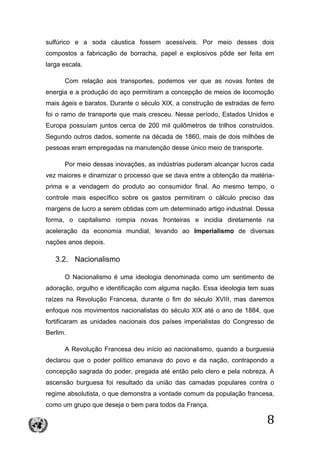8
sulfúrico e a soda cáustica fossem acessíveis. Por meio desses dois
compostos a fabricação de borracha, papel e explosivos pôde ser feita em
larga escala.
Com relação aos transportes, podemos ver que as novas fontes de
energia e a produção do aço permitiram a concepção de meios de locomoção
mais ágeis e baratos. Durante o século XIX, a construção de estradas de ferro
foi o ramo de transporte que mais cresceu. Nesse período, Estados Unidos e
Europa possuíam juntos cerca de 200 mil quilômetros de trilhos construídos.
Segundo outros dados, somente na década de 1860, mais de dois milhões de
pessoas eram empregadas na manutenção desse único meio de transporte.
Por meio dessas inovações, as indústrias puderam alcançar lucros cada
vez maiores e dinamizar o processo que se dava entre a obtenção da matéria-
prima e a vendagem do produto ao consumidor final. Ao mesmo tempo, o
controle mais específico sobre os gastos permitiram o cálculo preciso das
margens de lucro a serem obtidas com um determinado artigo industrial. Dessa
forma, o capitalismo rompia novas fronteiras e incidia diretamente na
aceleração da economia mundial, levando ao Imperialismo de diversas
nações anos depois.
3.2. Nacionalismo
O Nacionalismo é uma ideologia denominada como um sentimento de
adoração, orgulho e identificação com alguma nação. Essa ideologia tem suas
raízes na Revolução Francesa, durante o fim do século XVIII, mas daremos
enfoque nos movimentos nacionalistas do século XIX até o ano de 1884, que
fortificaram as unidades nacionais dos países imperialistas do Congresso de
Berlim.
A Revolução Francesa deu início ao nacionalismo, quando a burguesia
declarou que o poder político emanava do povo e da nação, contrapondo a
concepção sagrada do poder, pregada até então pelo clero e pela nobreza. A
ascensão burguesa foi resultado da união das camadas populares contra o
regime absolutista, o que demonstra a vontade comum da população francesa,
como um grupo que deseja o bem para todos da França.
 