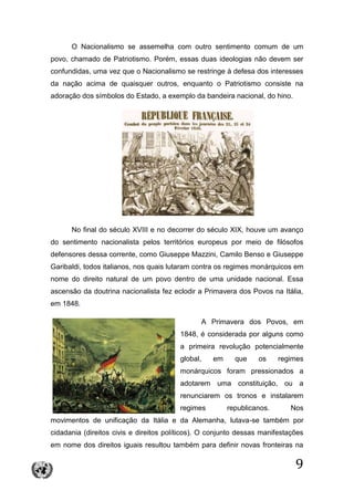 9
O Nacionalismo se assemelha com outro sentimento comum de um
povo, chamado de Patriotismo. Porém, essas duas ideologias não devem ser
confundidas, uma vez que o Nacionalismo se restringe à defesa dos interesses
da nação acima de quaisquer outros, enquanto o Patriotismo consiste na
adoração dos símbolos do Estado, a exemplo da bandeira nacional, do hino.
No final do século XVIII e no decorrer do século XIX, houve um avanço
do sentimento nacionalista pelos territórios europeus por meio de filósofos
defensores dessa corrente, como Giuseppe Mazzini, Camilo Benso e Giuseppe
Garibaldi, todos italianos, nos quais lutaram contra os regimes monárquicos em
nome do direito natural de um povo dentro de uma unidade nacional. Essa
ascensão da doutrina nacionalista fez eclodir a Primavera dos Povos na Itália,
em 1848.
A Primavera dos Povos, em
1848, é considerada por alguns como
a primeira revolução potencialmente
global, em que os regimes
monárquicos foram pressionados a
adotarem uma constituição, ou a
renunciarem os tronos e instalarem
regimes republicanos. Nos
movimentos de unificação da Itália e da Alemanha, lutava-se também por
cidadania (direitos civis e direitos políticos). O conjunto dessas manifestações
em nome dos direitos iguais resultou também para definir novas fronteiras na
 