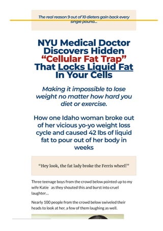 The real reason 9 out of 10 dieters gain back every
single pound…
NYU Medical Doctor
Discovers Hidden
“Cellular Fat Trap”
That Locks Liquid Fat
In Your Cells
Making it impossible to lose
weight no matter how hard you
diet or exercise.
How one Idaho woman broke out
of her vicious yo-yo weight loss
cycle and caused 42 lbs of liquid
fat to pour out of her body in
weeks
Three teenage boys from the crowd below pointed up to my
wife Katie as they shouted this and burst into cruel
laughter…
Nearly 100 people from the crowd below swiveled their
heads to look at her, a few of them laughing as well.
“Hey look, the fat lady broke the Ferris wheel!”
**
 