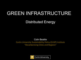 GREEN INFRASTRUCTURE Distributed Energy Colin Beattie Curtin University Sustainability Policy (CUSP) Institute “Decarbonising Cities and Regions” 