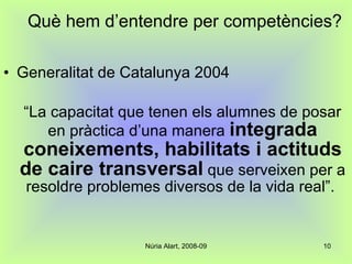 Què hem d’entendre per competències? Generalitat de Catalunya 2004 “ La capacitat que tenen els alumnes de posar en pràctica d’una manera  integrada coneixements, habilitats i actituds de caire transversal  que serveixen per a resoldre problemes diversos de la vida real”.  