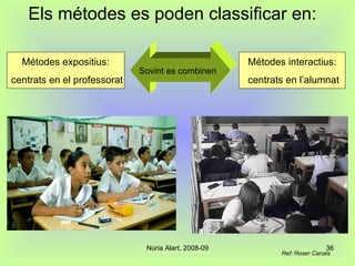 Els métodes es poden classificar en: Métodes expositius: centrats en el professorat Métodes interactius: centrats en l’alumnat Sovint es combinen Ref: Roser Canals 