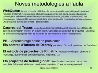 Noves metodologies a l’aula WebQuest:   és una proposta didàctica  de recerca guiada, que utilitza principalment recursos d’Internet. Té en compte el desenvolupament de les  competències bàsiques, contempla el treball cooperatiu i la responsabilitat individual, prioritza la construcció del coneixement mitjançant la transformació de la informació en la creació d’un producte i conté una avaluació directa del procés i dels resultats. Caceres del Tresor:  és un tipus d'activitat didàctica molt senzilla que utilitzen els docents que integren Internet en el currículum. Consisteix en un seguit de preguntes i una llista de direccions de pàgines web, de les quals es pot extreure o inferir les respostes.   PBL : Aprenentatge basat en problemes. Els centres d’interès de Decroly   parteixen d’un nucli motivador per l’estudiant El mètode de projectes de Kilpatrik:   elaboració d’algun objecte  o muntatge, audiovisual, un hort escolar, màquina,….) Els projectes de treball global :  objectiu de conèixer un tema que escolleix l’alumnat, elaborant un dossier resultant d’una recerca personal. 