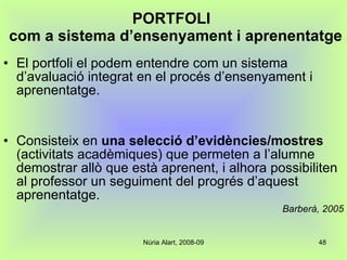 PORTFOLI   com a sistema d’ensenyament i aprenentatge El portfoli el podem entendre com un sistema d’avaluació integrat en el procés d’ensenyament i aprenentatge.  Consisteix en  una selecció d’evidències/mostres  (activitats acadèmiques) que permeten a l’alumne demostrar allò que està aprenent, i alhora possibiliten al professor un seguiment del progrés d’aquest aprenentatge. Barberà, 2005 