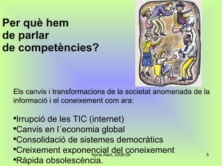 Per què hem  de parlar  de competències? Els canvis i transformacions de la societat anomenada de la informació i el coneixement com ara: Irrupció de les TIC (internet) Canvis en l´economia global Consolidació de sistemes democràtics Creixement exponencial del coneixement Ràpida obsolescència. 