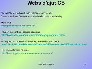 Webs d’ajut CB Consell Superior d’Avaluació del Sistema Educatiu Entrar al web del Departament; abaix a la dreta hi és l’enllaç Xarxa CB http://phobos.xtec.cat/xarxacb/ Suport als centres i serveis educatius http://blocs.xtec.cat/manuelarubio/category/competencies/ Congreso Competencias básicas. Santander, abril 2007 http://213.0.8.18/portal/Educantabria/Congreso%20Competencias%20Basicas/index.html Las competencias básicas http: // lascompetenciasbasicas.wordpress.com / 