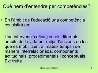 Què hem d’entendre per competències? En l’àmbit de l’educació una competència consistirà en: Una intervenció eficaç en els diferents àmbits de la vida per mitjà d’accions en les que es mobilitzen, al mateix temps i de manera interrelacionada, components actitudinals, procedimentals i conceptuals. Ex: truita 
