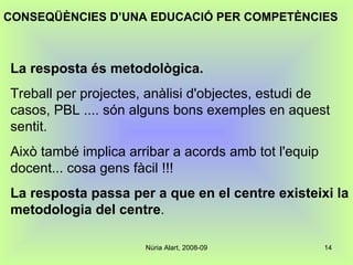 La resposta és metodològica.   Treball per projectes, anàlisi d'objectes, estudi de casos, PBL .... són alguns bons exemples en aquest sentit.  Això també implica arribar a acords amb tot l'equip docent... cosa gens fàcil !!!  La resposta passa per a que en el centre existeixi la metodologia del centre . CONSEQÜÈNCIES D’UNA EDUCACIÓ PER COMPETÈNCIES 