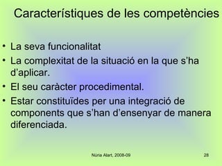 Característiques de les competències La seva funcionalitat La complexitat de la situació en la que s’ha d’aplicar. El seu caràcter procedimental. Estar constituïdes per una integració de components que s’han d’ensenyar de manera diferenciada. 