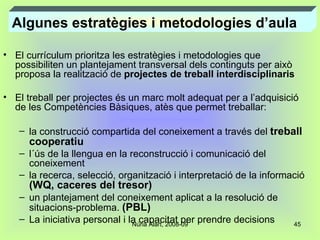 El currículum prioritza les estratègies i metodologies que possibiliten un plantejament transversal dels continguts per això proposa la realització de  projectes de treball interdisciplinaris El treball per projectes és un marc molt adequat per a l’adquisició de les Competències Bàsiques, atès que permet treballar: la construcció compartida del coneixement a través del  treball cooperatiu l´ús de la llengua en la reconstrucció i comunicació del  coneixement la recerca, selecció, organització i interpretació de la informació  (WQ, caceres del tresor) un plantejament del coneixement aplicat a la resolució de situacions-problema.  (PBL) La iniciativa personal i la capacitat per prendre decisions  Algunes estratègies i metodologies d’aula 