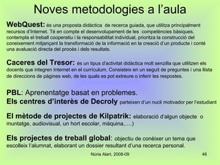 Noves metodologies a l’aula WebQuest:   és una proposta didàctica  de recerca guiada, que utilitza principalment recursos d’Internet. Té en compte el desenvolupament de les  competències bàsiques, contempla el treball cooperatiu i la responsabilitat individual, prioritza la construcció del coneixement mitjançant la transformació de la informació en la creació d’un producte i conté una avaluació directa del procés i dels resultats. Caceres del Tresor:  és un tipus d'activitat didàctica molt senzilla que utilitzen els docents que integren Internet en el currículum. Consisteix en un seguit de preguntes i una llista de direccions de pàgines web, de les quals es pot extreure o inferir les respostes.   PBL : Aprenentatge basat en problemes. Els centres d’interès de Decroly   parteixen d’un nucli motivador per l’estudiant El mètode de projectes de Kilpatrik:   elaboració d’algun objecte  o muntatge, audiovisual, un hort escolar, màquina,….) Els projectes de treball global :  objectiu de conèixer un tema que escolleix l’alumnat, elaborant un dossier resultant d’una recerca personal. 