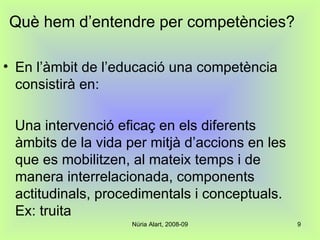 Què hem d’entendre per competències? En l’àmbit de l’educació una competència consistirà en: Una intervenció eficaç en els diferents àmbits de la vida per mitjà d’accions en les que es mobilitzen, al mateix temps i de manera interrelacionada, components actitudinals, procedimentals i conceptuals. Ex: truita 