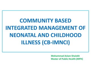 COMMUNITY BASED
INTEGRATED MANAGEMENT OF
NEONATAL AND CHILDHOOD
ILLNESS (CB-IMNCI)
Mohammad Aslam Shaiekh
Master of Public Health (MPH)
 