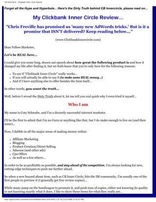 CB InnerCircle - Clickbank Inner Circle Review


Forget all the Hype and Hyperbole... Here's the Dirty Truth behind CB Innercircle, please read on...


                                  My Clickbank Inner Circle Review...
 quot;Chris Freville has promised us 'many new AdWords tricks.' But is it a
         promise that ISN'T delivered? Keep reading below...quot;
                                                             (www.ClickbankInnercircle.com)

Dear Fellow Marketer,

Let's be REAL here...

I could give you some long, drawn out speech about how great the following product is and how it
changed my life after finding it, but we both know that you're only here for the following reasons:

      ●   To see if quot;Clickbank Inner Circlequot; really works...
      ●   If you will actually be able to use it (to make some REAL money...)
      ●   And if I have anything else to offer besides the item itself...

In other words, you want the truth...

Well, before I reveal the Dirty Truth about it, let me tell you real quick why I even tried it myself...

                                                                            Who I am
My name is Coty Schwabe, and I'm a decently successful internet marketer.

I'll be the first to admit that I'm no Guru or anything like that, but I do make enough to live on (and then
some)...

Now, I dabble in all the major areas of making money online:

      ●   Affiliate Marketing
      ●   Blogging
      ●   Product Creation/Direct Selling
      ●   Adsense (and other ads)
      ●   Cpa Offers
      ●   As well as a few others...

In order to be as profitable as possible, and stay ahead of the competition, I'm always looking for new,
cutting-edge techniques to push me further ahead.

So when a new buzzed about item, such as CB Inner Circle, hits the IM community, I'm usually one of the
first people to preview it (I generally get free review copies)...

While many jump on the bandwagon to promote it, and push tons of copies, either not knowing its quality
or not knowing exactly what it does, I like to show these items for what they really are...

http://gurucrusher.com/innercircle/clickbank-inner-circle.html (1 of 16) [12/2/2008 12:33:01 PM]
 