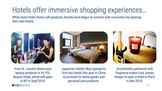 41
Hotels offer immersive shopping experiences…
While many hotel chains sell products, brands have begun to connect with consumers by opening
their own hotels.
Yves St. Laurent showcases
beauty products in its YSL
Beauty Hotel, which will open
in NY in Sept’2018.
Japanese retailer Muji opened its
first two hotels this year in China
to promote its home goods and
personal care products.
AccorHotels partnered with
fragrance maker Lola James
Harper to open a hotel in Paris
in late 2018.
 