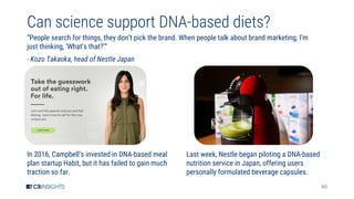 60
Can science support DNA-based diets?
“People search for things, they don’t pick the brand. When people talk about brand marketing, I’m
just thinking, ‘What’s that?’”
- Kozo Takaoka, head of Nestle Japan
In 2016, Campbell’s invested in DNA-based meal
plan startup Habit, but it has failed to gain much
traction so far.
Last week, Nestle began piloting a DNA-based
nutrition service in Japan, offering users
personally formulated beverage capsules.
 