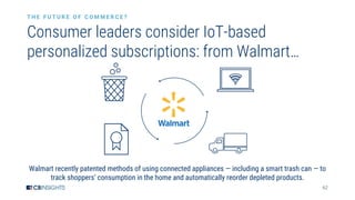 62
Consumer leaders consider IoT-based
personalized subscriptions: from Walmart…
T H E F U T U R E O F C O M M E R C E ?
Walmart recently patented methods of using connected appliances — including a smart trash can — to
track shoppers’ consumption in the home and automatically reorder depleted products.
 